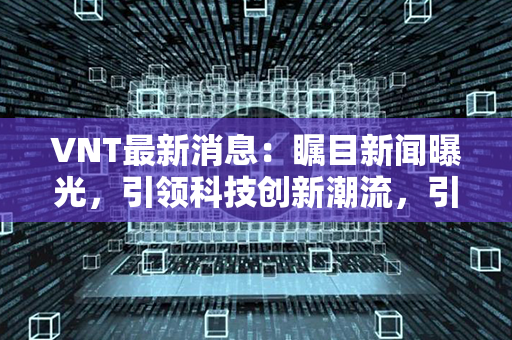 VNT最新消息：瞩目新闻曝光，引领科技创新潮流，引发市场热议！