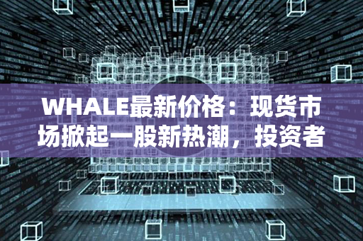 WHALE最新价格：现货市场掀起一股新热潮，投资者瞩目等待最新消息！