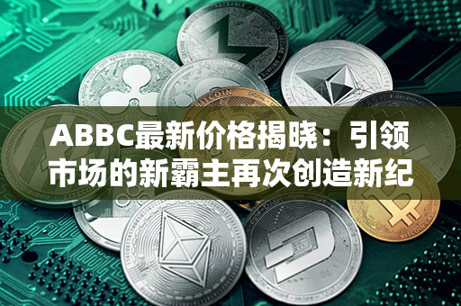 ABBC最新价格揭晓：引领市场的新霸主再次创造新纪录！