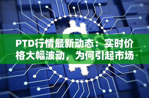 PTD行情最新动态：实时价格大幅波动，为何引起市场瞩目？