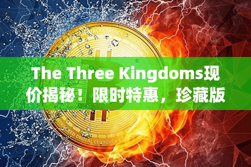 The Three Kingdoms现价揭秘！限时特惠，珍藏版限量发售！