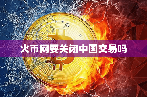 火币网要关闭中国交易吗