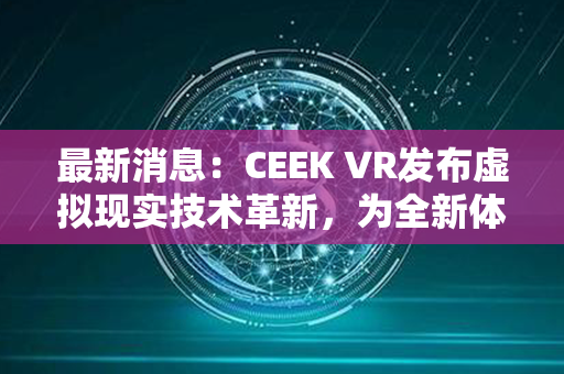 最新消息：CEEK VR发布虚拟现实技术革新，为全新体验带来突破性进展！