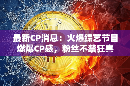 最新CP消息：火爆综艺节目燃爆CP感，粉丝不禁狂喜互动频繁