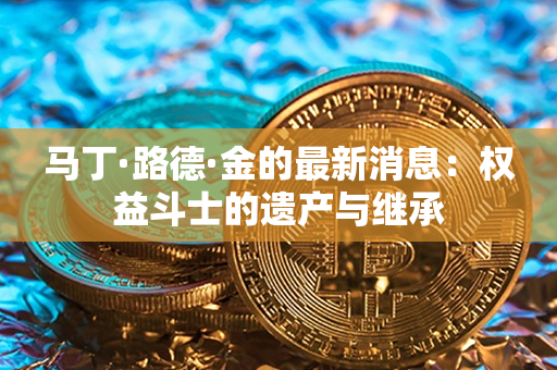 马丁·路德·金的最新消息：权益斗士的遗产与继承