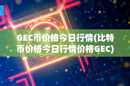 GEC币价格今日行情(比特币价格今日行情价格GEC)