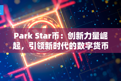 Park Star币：创新力量崛起，引领新时代的数字货币革命！