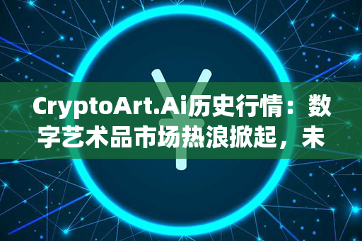 CryptoArt.Ai历史行情：数字艺术品市场热浪掀起，未来前景可期