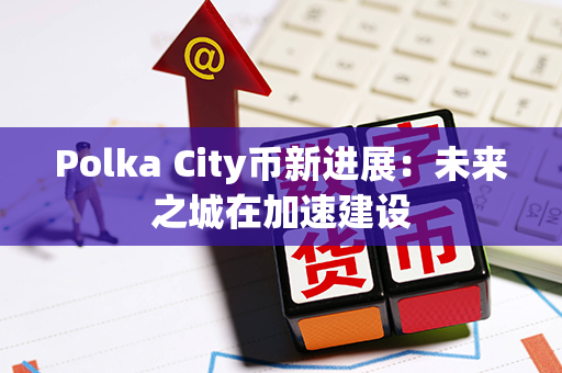 Polka City币新进展：未来之城在加速建设