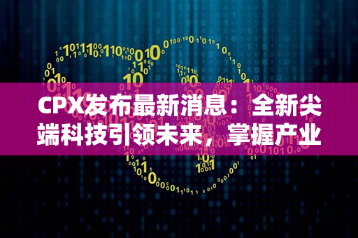 CPX发布最新消息：全新尖端科技引领未来，掌握产业升级契机！