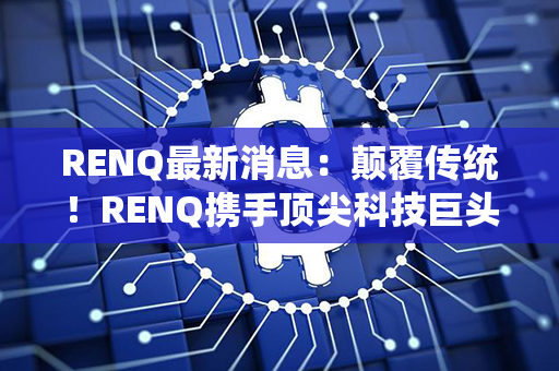 RENQ最新消息：颠覆传统！RENQ携手顶尖科技巨头，引领全球智能生活革命！