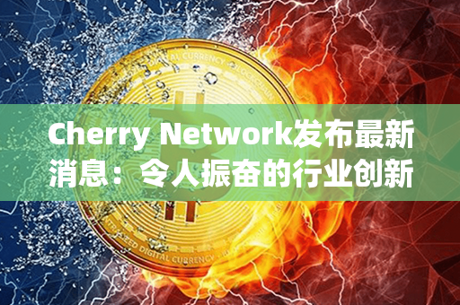 Cherry Network发布最新消息：令人振奋的行业创新破局，刷新期待！