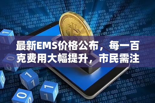 最新EMS价格公布，每一百克费用大幅提升，市民需注意及时调整寄递策略