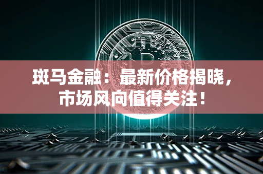 斑马金融：最新价格揭晓，市场风向值得关注！